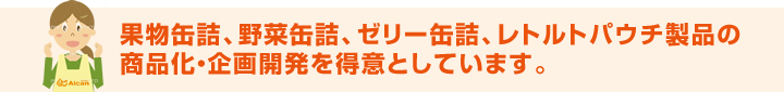 果物缶詰、野菜缶詰、ゼリー缶詰、レトルトパウチ製品の商品化・企画開発を得意としています。