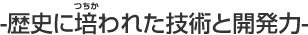 -歴史に培われた技術と開発力-